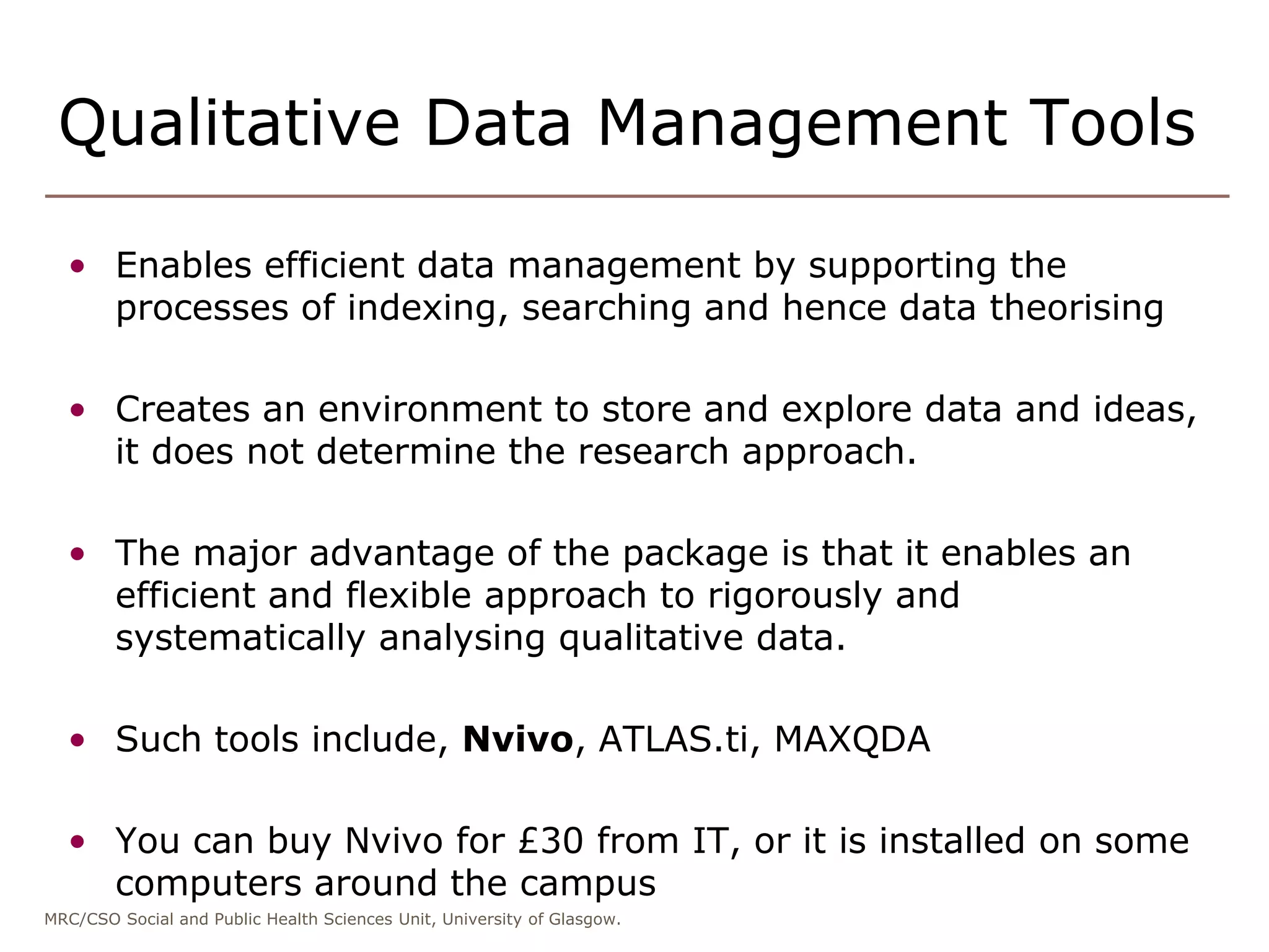MRC/CSO Social and Public Health Sciences Unit, University of Glasgow.
Qualitative Data Management Tools
• Enables efficient data management by supporting the
processes of indexing, searching and hence data theorising
• Creates an environment to store and explore data and ideas,
it does not determine the research approach.
• The major advantage of the package is that it enables an
efficient and flexible approach to rigorously and
systematically analysing qualitative data.
• Such tools include, Nvivo, ATLAS.ti, MAXQDA
• You can buy Nvivo for £30 from IT, or it is installed on some
computers around the campus
 