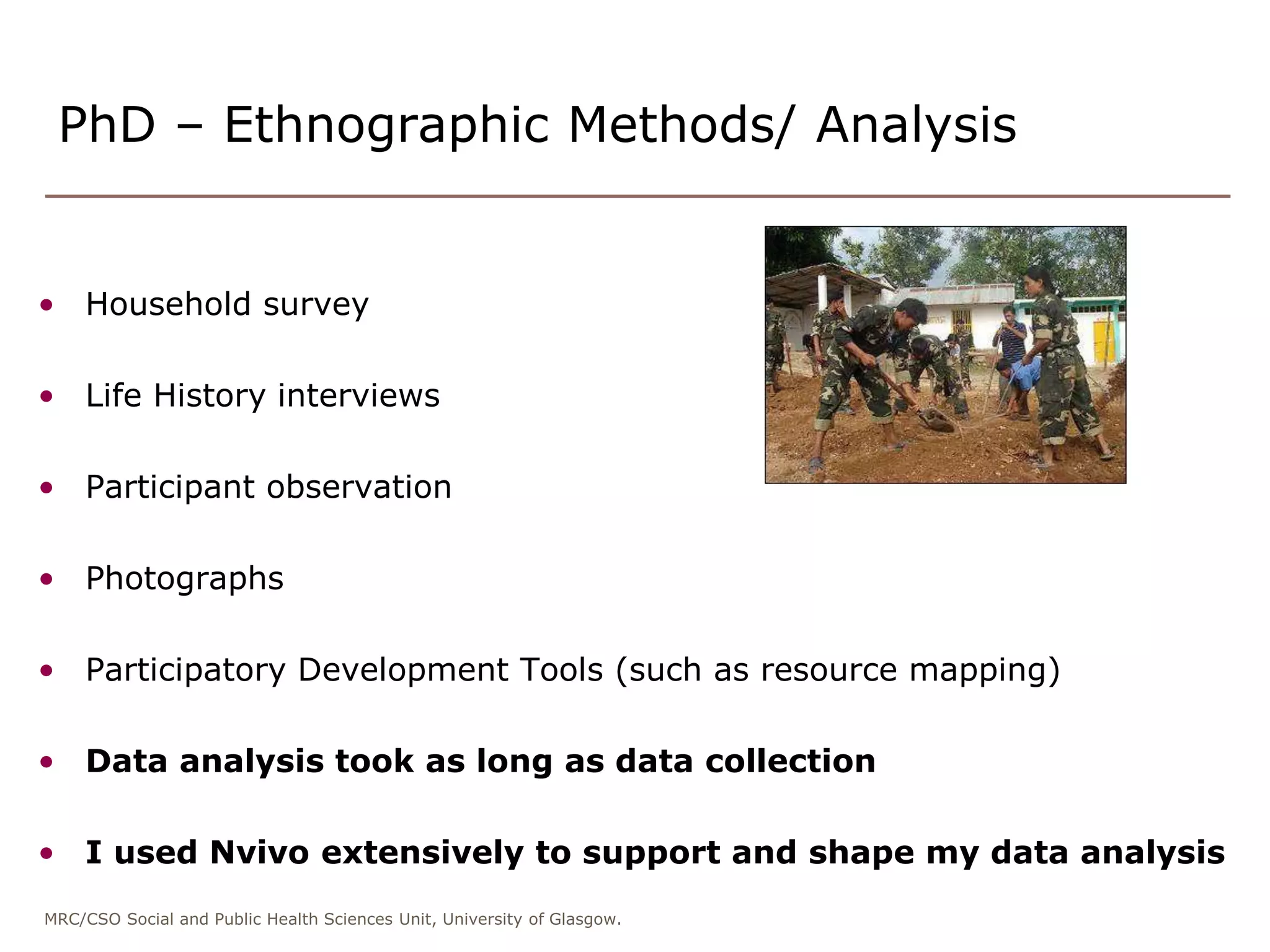 MRC/CSO Social and Public Health Sciences Unit, University of Glasgow.
PhD – Ethnographic Methods/ Analysis
• Household survey
• Life History interviews
• Participant observation
• Photographs
• Participatory Development Tools (such as resource mapping)
• Data analysis took as long as data collection
• I used Nvivo extensively to support and shape my data analysis
 