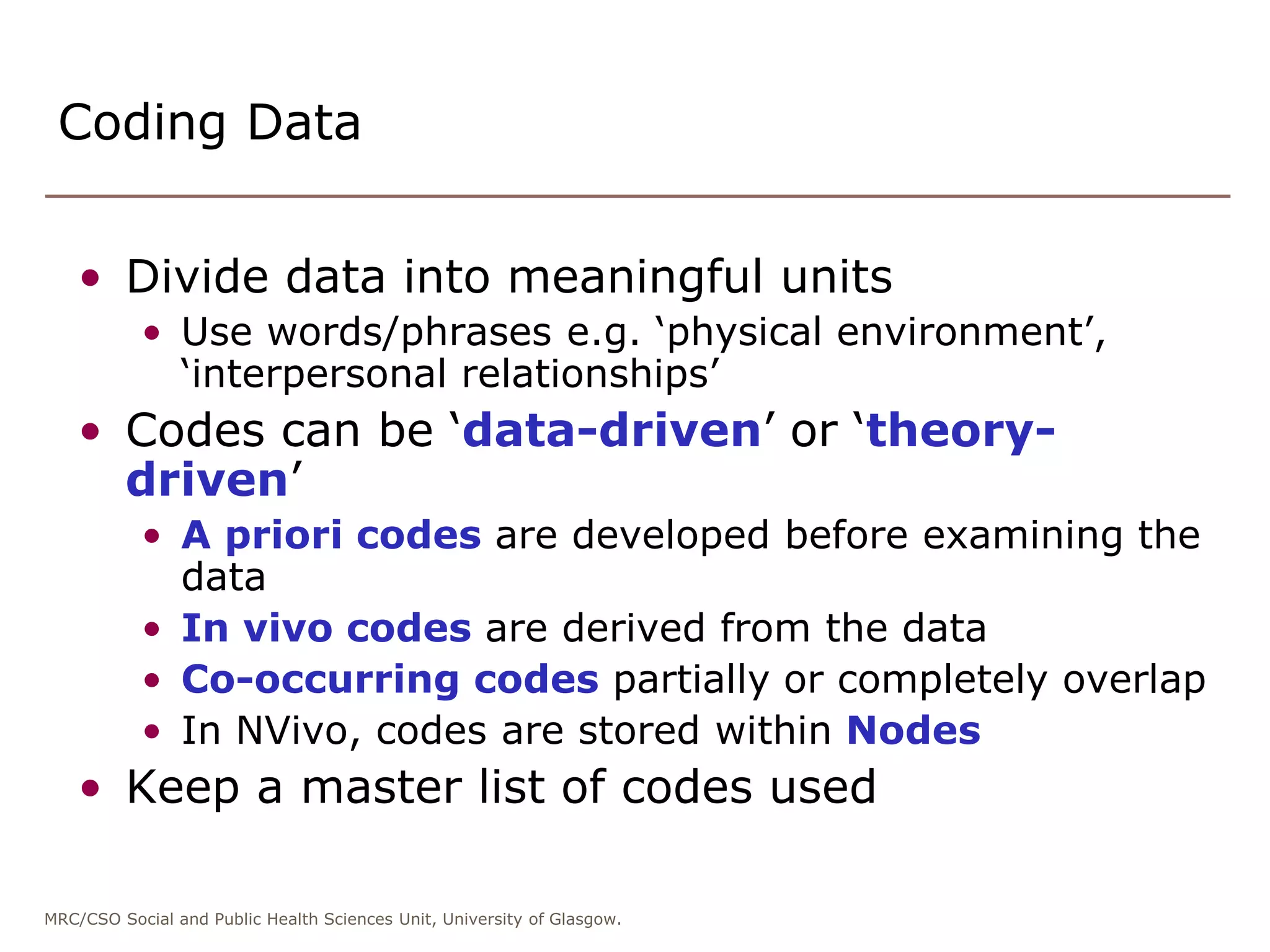 MRC/CSO Social and Public Health Sciences Unit, University of Glasgow.
• Divide data into meaningful units
• Use words/phrases e.g. ‘physical environment’,
‘interpersonal relationships’
• Codes can be ‘data-driven’ or ‘theory-
driven’
• A priori codes are developed before examining the
data
• In vivo codes are derived from the data
• Co-occurring codes partially or completely overlap
• In NVivo, codes are stored within Nodes
• Keep a master list of codes used
Coding Data
 