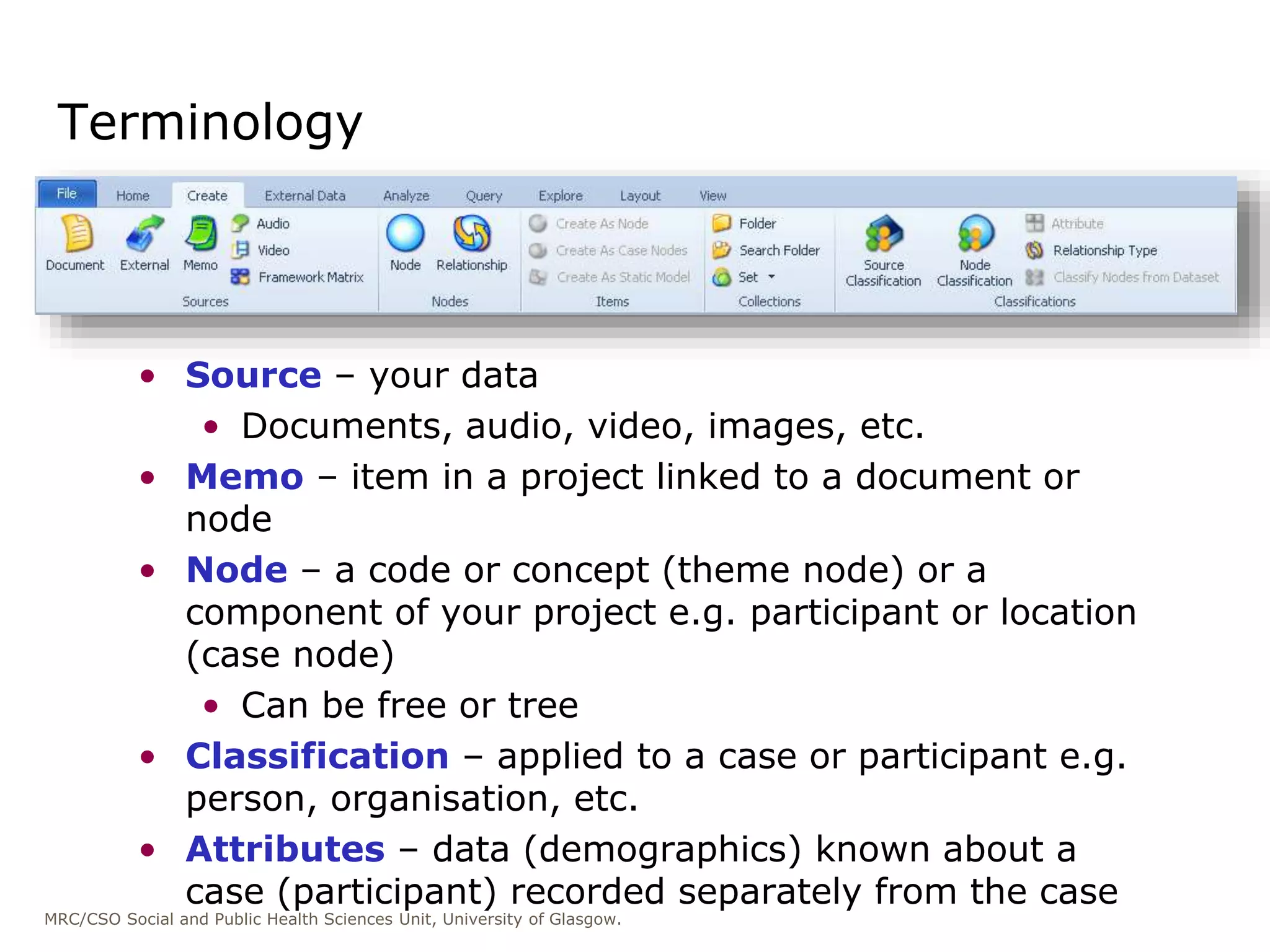 MRC/CSO Social and Public Health Sciences Unit, University of Glasgow.
• Source – your data
• Documents, audio, video, images, etc.
• Memo – item in a project linked to a document or
node
• Node – a code or concept (theme node) or a
component of your project e.g. participant or location
(case node)
• Can be free or tree
• Classification – applied to a case or participant e.g.
person, organisation, etc.
• Attributes – data (demographics) known about a
case (participant) recorded separately from the case
Terminology
 