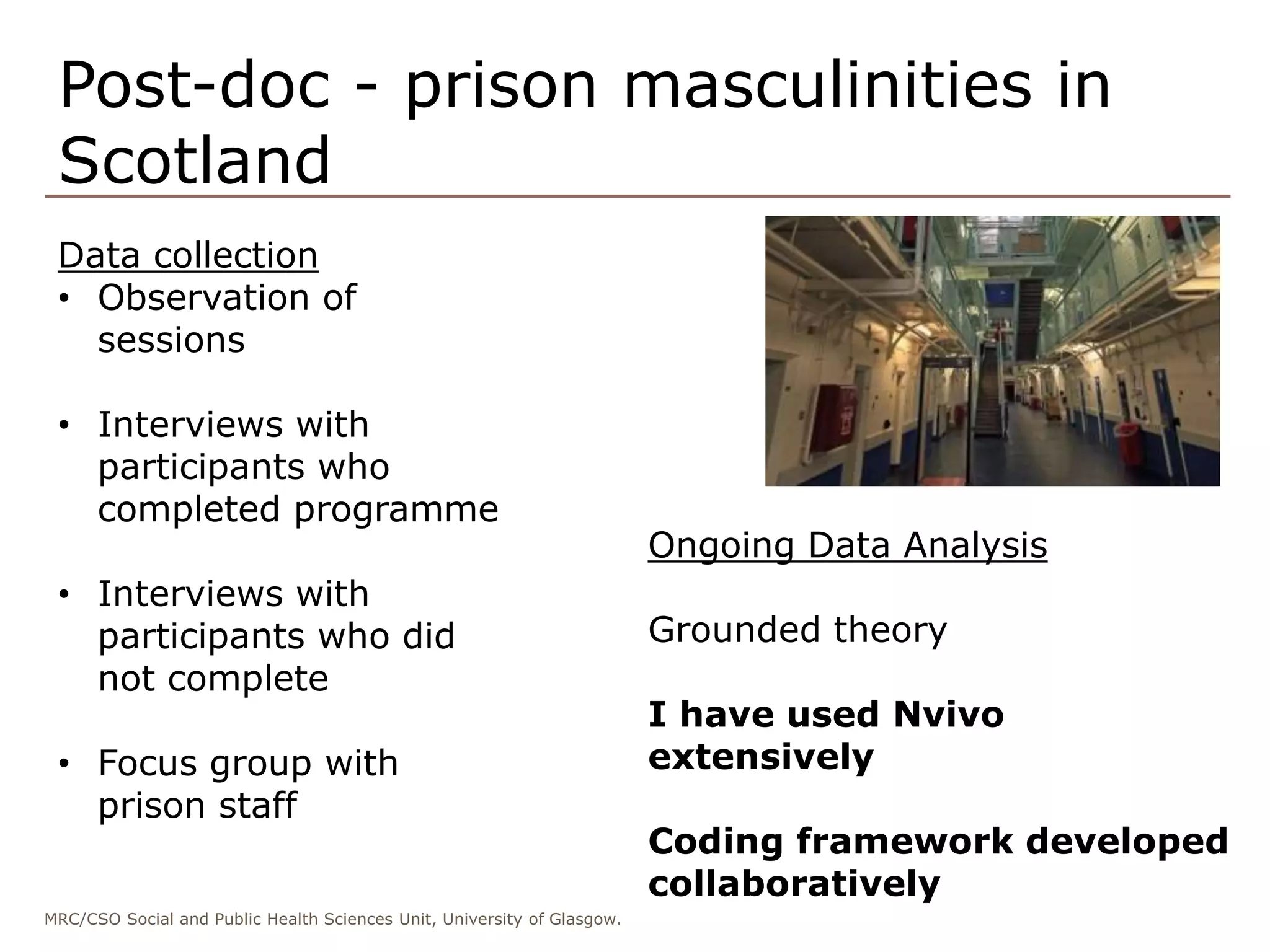 MRC/CSO Social and Public Health Sciences Unit, University of Glasgow.
Post-doc - prison masculinities in
Scotland
Data collection
• Observation of
sessions
• Interviews with
participants who
completed programme
• Interviews with
participants who did
not complete
• Focus group with
prison staff
Ongoing Data Analysis
Grounded theory
I have used Nvivo
extensively
Coding framework developed
collaboratively
 
