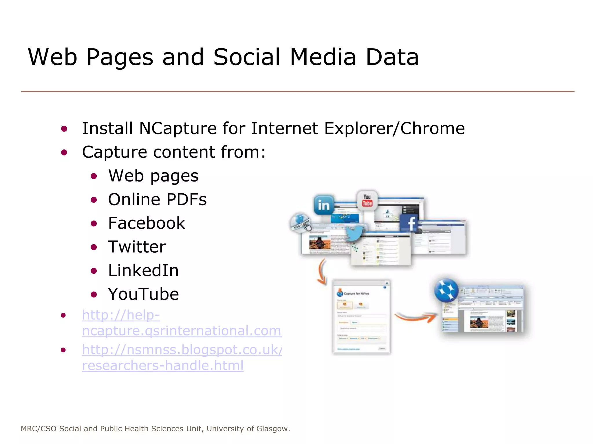 MRC/CSO Social and Public Health Sciences Unit, University of Glasgow.
• Install NCapture for Internet Explorer/Chrome
• Capture content from:
• Web pages
• Online PDFs
• Facebook
• Twitter
• LinkedIn
• YouTube
• http://help-
ncapture.qsrinternational.com/desktop/welcome/welcome.htm
• http://nsmnss.blogspot.co.uk/2014/08/7-ways-nvivo-helps-
researchers-handle.html
Web Pages and Social Media Data
 