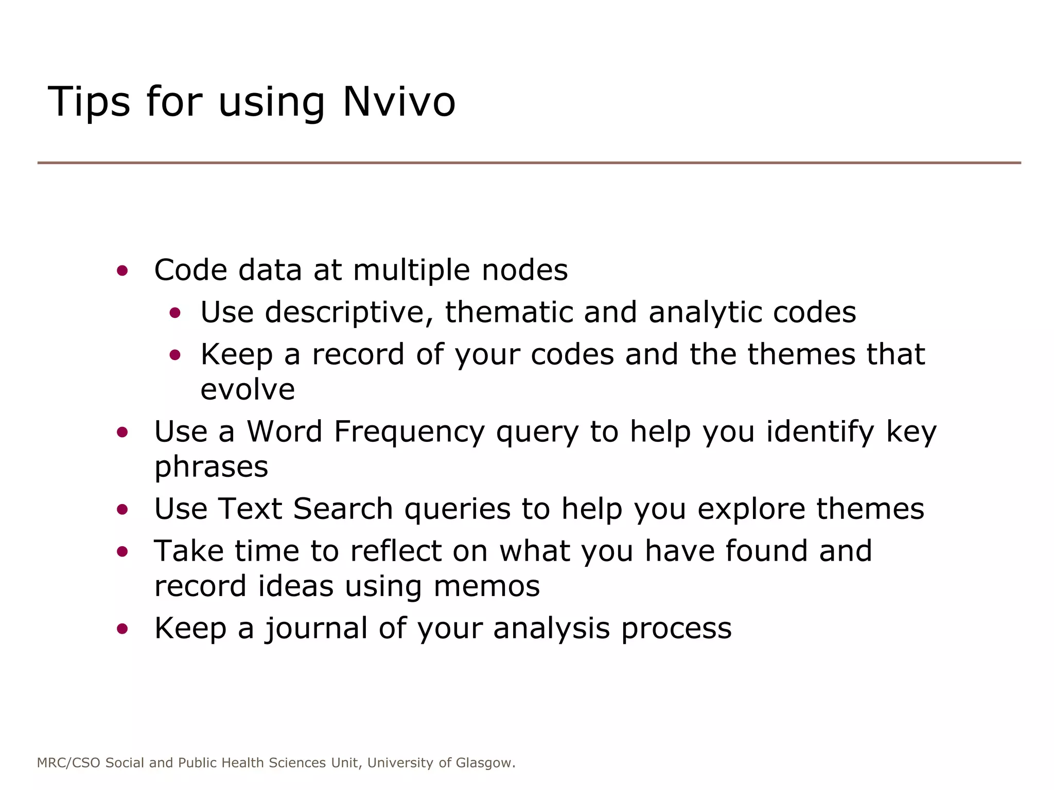 MRC/CSO Social and Public Health Sciences Unit, University of Glasgow.
• Code data at multiple nodes
• Use descriptive, thematic and analytic codes
• Keep a record of your codes and the themes that
evolve
• Use a Word Frequency query to help you identify key
phrases
• Use Text Search queries to help you explore themes
• Take time to reflect on what you have found and
record ideas using memos
• Keep a journal of your analysis process
Tips for using Nvivo
 