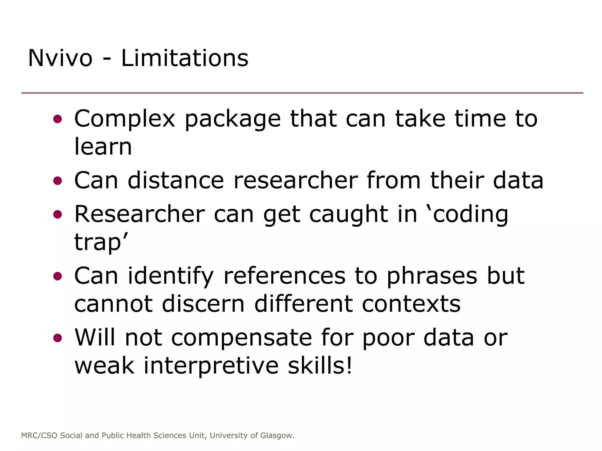 MRC/CSO Social and Public Health Sciences Unit, University of Glasgow.
• Complex package that can take time to
learn
• Can distance researcher from their data
• Researcher can get caught in ‘coding
trap’
• Can identify references to phrases but
cannot discern different contexts
• Will not compensate for poor data or
weak interpretive skills!
Nvivo - Limitations
 