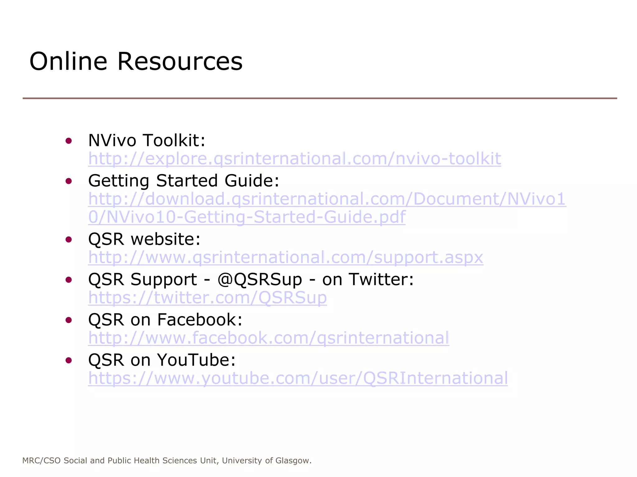 MRC/CSO Social and Public Health Sciences Unit, University of Glasgow.
• NVivo Toolkit:
http://explore.qsrinternational.com/nvivo-toolkit
• Getting Started Guide:
http://download.qsrinternational.com/Document/NVivo1
0/NVivo10-Getting-Started-Guide.pdf
• QSR website:
http://www.qsrinternational.com/support.aspx
• QSR Support - @QSRSup - on Twitter:
https://twitter.com/QSRSup
• QSR on Facebook:
http://www.facebook.com/qsrinternational
• QSR on YouTube:
https://www.youtube.com/user/QSRInternational
Online Resources
 