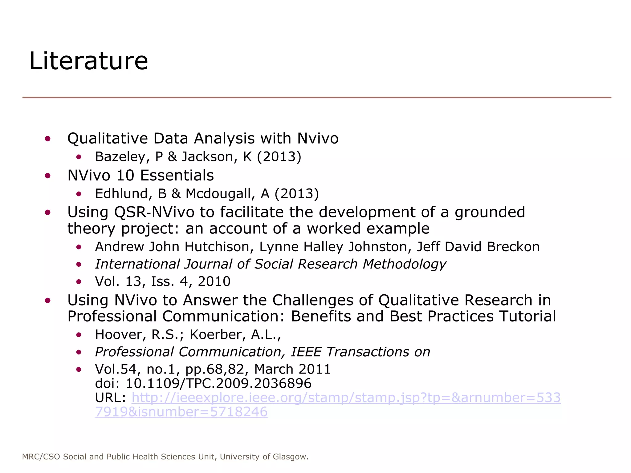 MRC/CSO Social and Public Health Sciences Unit, University of Glasgow.
• Qualitative Data Analysis with Nvivo
• Bazeley, P & Jackson, K (2013)
• NVivo 10 Essentials
• Edhlund, B & Mcdougall, A (2013)
• Using QSR‐NVivo to facilitate the development of a grounded
theory project: an account of a worked example
• Andrew John Hutchison, Lynne Halley Johnston, Jeff David Breckon
• International Journal of Social Research Methodology
• Vol. 13, Iss. 4, 2010
• Using NVivo to Answer the Challenges of Qualitative Research in
Professional Communication: Benefits and Best Practices Tutorial
• Hoover, R.S.; Koerber, A.L.,
• Professional Communication, IEEE Transactions on
• Vol.54, no.1, pp.68,82, March 2011
doi: 10.1109/TPC.2009.2036896
URL: http://ieeexplore.ieee.org/stamp/stamp.jsp?tp=&arnumber=533
7919&isnumber=5718246
Literature
 
