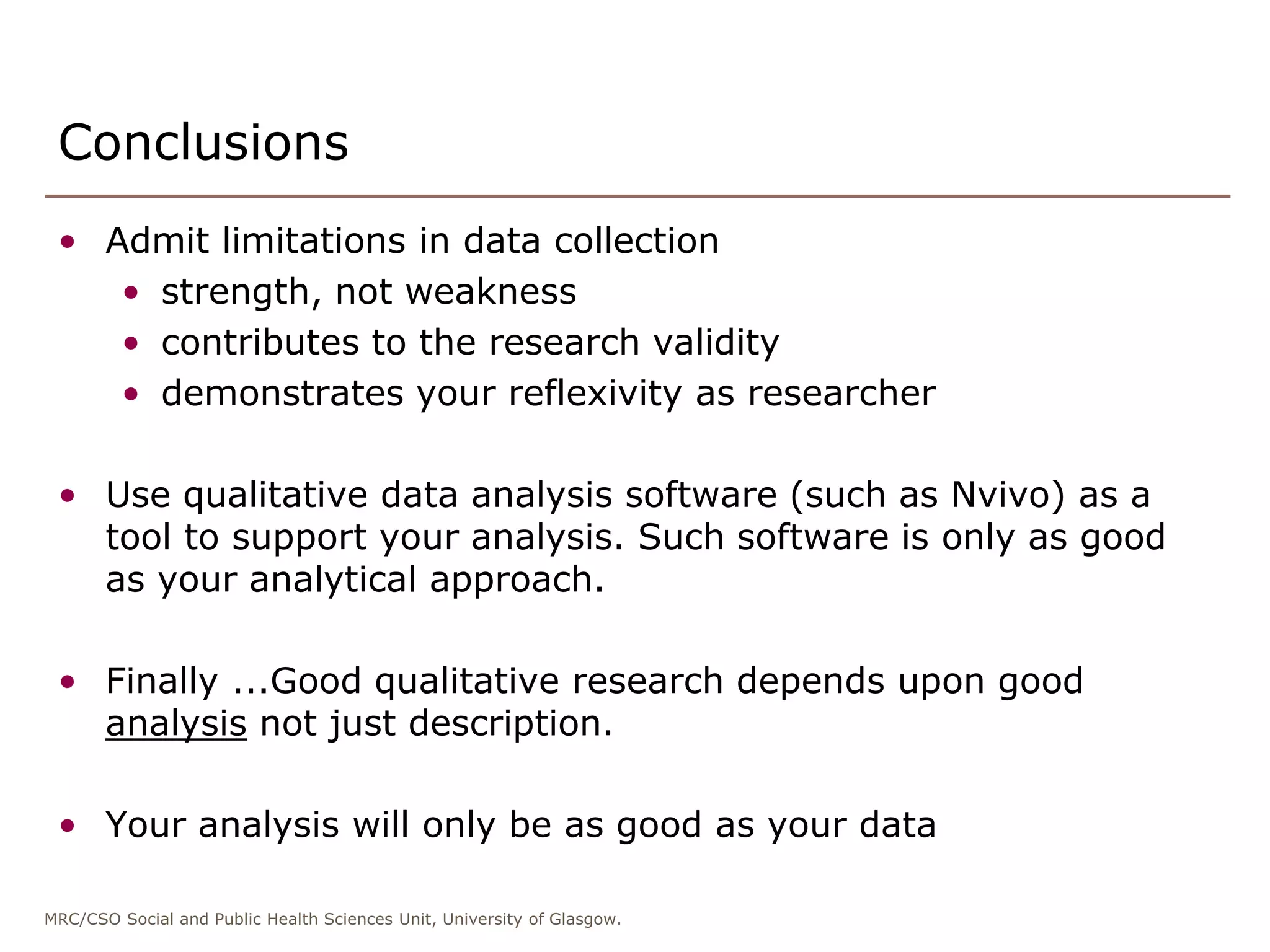 MRC/CSO Social and Public Health Sciences Unit, University of Glasgow.
Conclusions
• Admit limitations in data collection
• strength, not weakness
• contributes to the research validity
• demonstrates your reflexivity as researcher
• Use qualitative data analysis software (such as Nvivo) as a
tool to support your analysis. Such software is only as good
as your analytical approach.
• Finally ...Good qualitative research depends upon good
analysis not just description.
• Your analysis will only be as good as your data
 