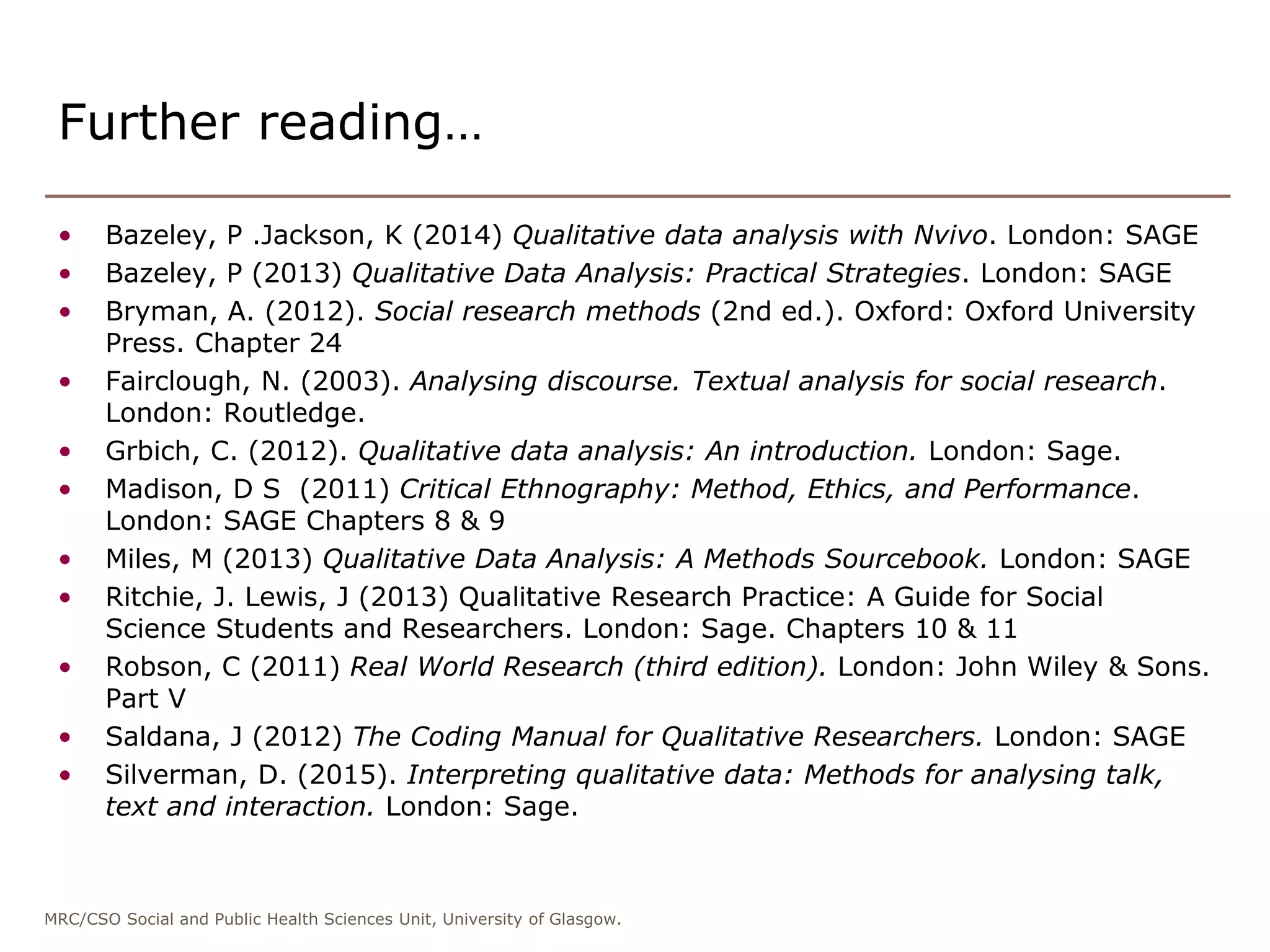 MRC/CSO Social and Public Health Sciences Unit, University of Glasgow.
• Bazeley, P .Jackson, K (2014) Qualitative data analysis with Nvivo. London: SAGE
• Bazeley, P (2013) Qualitative Data Analysis: Practical Strategies. London: SAGE
• Bryman, A. (2012). Social research methods (2nd ed.). Oxford: Oxford University
Press. Chapter 24
• Fairclough, N. (2003). Analysing discourse. Textual analysis for social research.
London: Routledge.
• Grbich, C. (2012). Qualitative data analysis: An introduction. London: Sage.
• Madison, D S (2011) Critical Ethnography: Method, Ethics, and Performance.
London: SAGE Chapters 8 & 9
• Miles, M (2013) Qualitative Data Analysis: A Methods Sourcebook. London: SAGE
• Ritchie, J. Lewis, J (2013) Qualitative Research Practice: A Guide for Social
Science Students and Researchers. London: Sage. Chapters 10 & 11
• Robson, C (2011) Real World Research (third edition). London: John Wiley & Sons.
Part V
• Saldana, J (2012) The Coding Manual for Qualitative Researchers. London: SAGE
• Silverman, D. (2015). Interpreting qualitative data: Methods for analysing talk,
text and interaction. London: Sage.
Further reading…
 