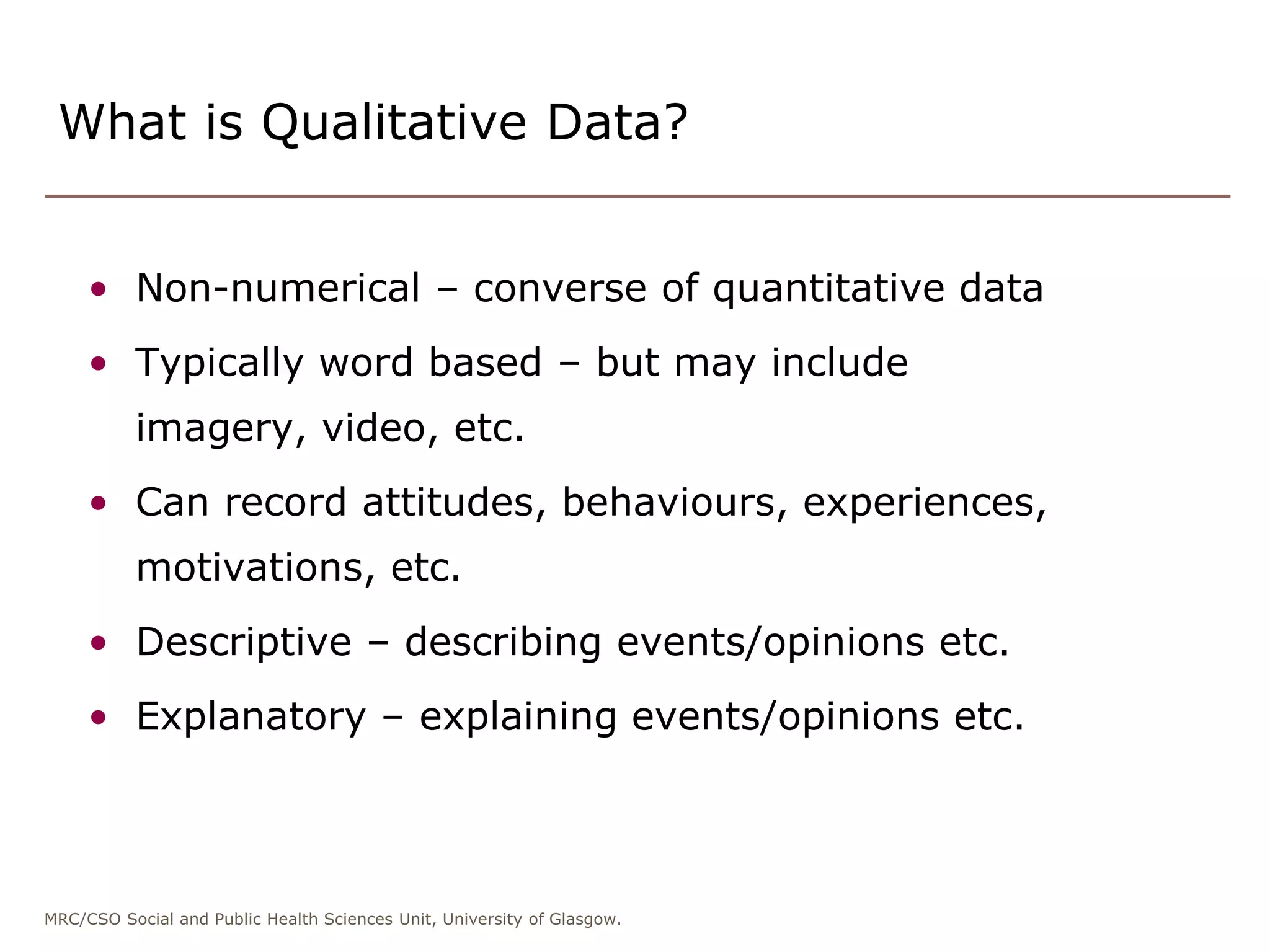 MRC/CSO Social and Public Health Sciences Unit, University of Glasgow.
• Non-numerical – converse of quantitative data
• Typically word based – but may include
imagery, video, etc.
• Can record attitudes, behaviours, experiences,
motivations, etc.
• Descriptive – describing events/opinions etc.
• Explanatory – explaining events/opinions etc.
What is Qualitative Data?
 