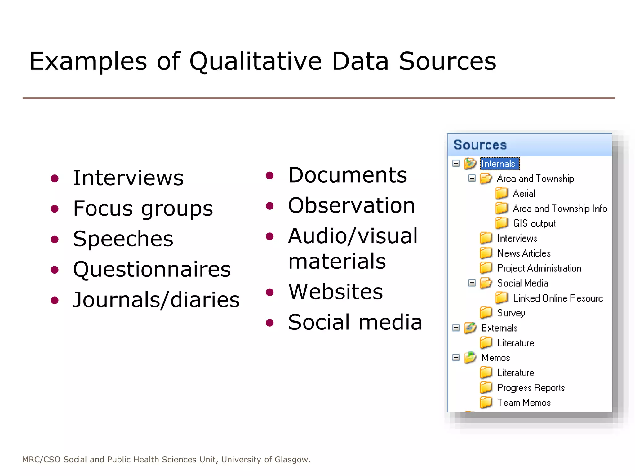 MRC/CSO Social and Public Health Sciences Unit, University of Glasgow.
Examples of Qualitative Data Sources
• Interviews
• Focus groups
• Speeches
• Questionnaires
• Journals/diaries
• Documents
• Observation
• Audio/visual
materials
• Websites
• Social media
 