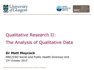 MRC/CSO Social and Public Health Sciences Unit, University of Glasgow.
Qualitative Research II:
The Analysis of Qualitative Data
Dr Matt Maycock
MRC/CSO Social and Public Health Sciences Unit
23rd October 2015
 