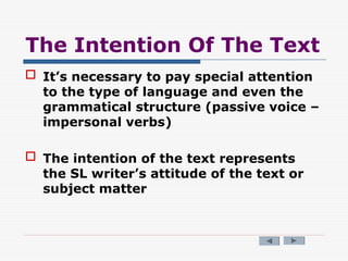 The Intention Of The Text
 It’s necessary to pay special attention
to the type of language and even the
grammatical structure (passive voice –
impersonal verbs)
 The intention of the text represents
the SL writer’s attitude of the text or
subject matter
 