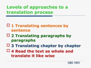 Levels of approaches to a
translation process
 1 Translating sentences by
sentence
 2 Translating paragraphs by
paragraphs
 3 Translating chapter by chapter
 4 Read the text as whole and
translate it like wise
 