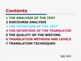 Contents
1 THE ANALYSIS OF THE TEXT
2 DISCOURSE ANALYSIS
3 THE INTENTION OF THE TEXT
4 THE INTENTION OF THE TRANSLATOR
5 THE QUALITY OF THE WRITING
6 TRANSLATION METHODS AND LEVELS
7 TRANSLATION TECHNIQUES
 