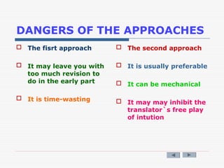 DANGERS OF THE APPROACHES
 The fisrt approach
 It may leave you with
too much revision to
do in the early part
 It is time-wasting
 The second approach
 It is usually preferable
 It can be mechanical
 It may may inhibit the
translator`s free play
of intution
 