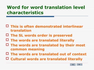 Word for word translation level
characteristics
 This is often demonstrated interlinear
translation
 The SL words order is preserved
 The words are translated literally
 The words are translated by their most
common meaning
 The words are translated out of context
 Cultural words are translated literally
 