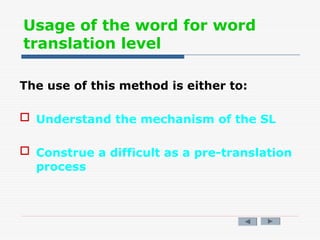 Usage of the word for word
translation level
The use of this method is either to:
 Understand the mechanism of the SL
 Construe a difficult as a pre-translation
process
 