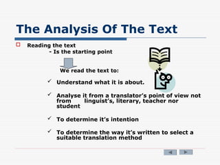 The Analysis Of The Text
 Reading the text
- Is the starting point
We read the text to:
 Understand what it is about.
 Analyse it from a translator’s point of view not
from linguist’s, literary, teacher nor
student
 To determine it’s intention
 To determine the way it’s written to select a
suitable translation method
 