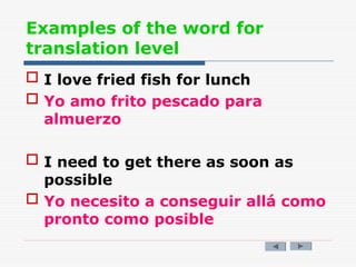 Examples of the word for
translation level
 I love fried fish for lunch
 Yo amo frito pescado para
almuerzo
 I need to get there as soon as
possible
 Yo necesito a conseguir allá como
pronto como posible
 