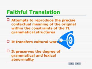 Faithful Translation
 Attempts to reproduce the precise
contextual meaning of the original
within the constraints of the TL
grammatical structures
 It transfers cultural words
 It preserves the degree of
grammatical and lexical
abnormality
 