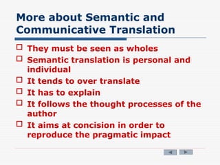 More about Semantic and
Communicative Translation
 They must be seen as wholes
 Semantic translation is personal and
individual
 It tends to over translate
 It has to explain
 It follows the thought processes of the
author
 It aims at concision in order to
reproduce the pragmatic impact
 