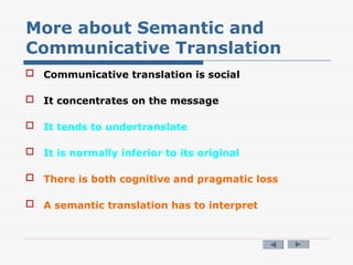 More about Semantic and
Communicative Translation
 Communicative translation is social
 It concentrates on the message
 It tends to undertranslate
 It is normally inferior to its original
 There is both cognitive and pragmatic loss
 A semantic translation has to interpret
 