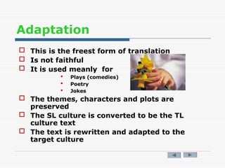 Adaptation
 This is the freest form of translation
 Is not faithful
 It is used meanly for
 Plays (comedies)
 Poetry
 Jokes
 The themes, characters and plots are
preserved
 The SL culture is converted to be the TL
culture text
 The text is rewritten and adapted to the
target culture
 