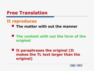 Free Translation
It reproduces
 The matter with out the manner
 The content with out the form of the
original
 It paraphrases the original (It
makes the TL text larger than the
original)
 