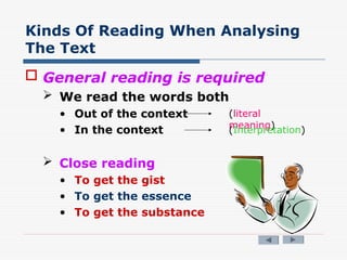 Kinds Of Reading When Analysing
The Text
 General reading is required
 We read the words both
• Out of the context
• In the context
 Close reading
• To get the gist
• To get the essence
• To get the substance
(literal
meaning)
(Interpretation)
 