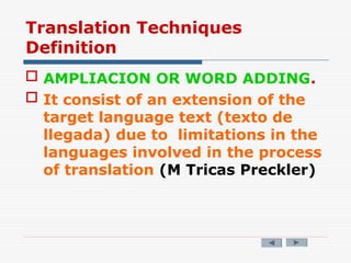 Translation Techniques
Definition
 AMPLIACION OR WORD ADDING.
 It consist of an extension of the
target language text (texto de
llegada) due to limitations in the
languages involved in the process
of translation (M Tricas Preckler)
 