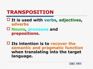 TRANSPOSITION
 It is used with verbs, adjectives,
adverbs
 Nouns, pronouns and
prepositions.
 Its intention is to recover the
semantic and pragmatic function
when translating into the target
language.
 
