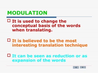 MODULATION
 It is used to change the
conceptual basis of the words
when translating.
 It is believed to be the most
interesting translation technique
 It can be seen as reduction or as
expansion of the words
 