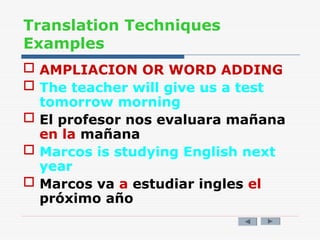 Translation Techniques
Examples
 AMPLIACION OR WORD ADDING
 The teacher will give us a test
tomorrow morning
 El profesor nos evaluara mañana
en la mañana
 Marcos is studying English next
year
 Marcos va a estudiar ingles el
próximo año
 