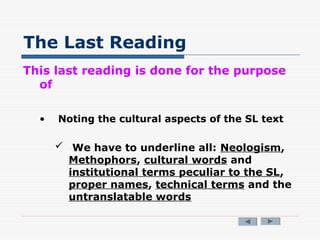 The Last Reading
This last reading is done for the purpose
of
• Noting the cultural aspects of the SL text
 We have to underline all: Neologism,
Methophors, cultural words and
institutional terms peculiar to the SL,
proper names, technical terms and the
untranslatable words
 