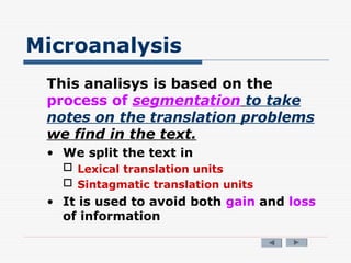 Microanalysis
This analisys is based on the
process of segmentation to take
notes on the translation problems
we find in the text.
• We split the text in
 Lexical translation units
 Sintagmatic translation units
• It is used to avoid both gain and loss
of information
 