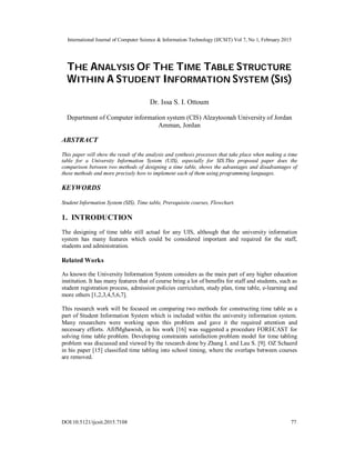International Journal of Computer Science & Information Technology (IJCSIT) Vol 7, No 1, February 2015
DOI:10.5121/ijcsit.2015.7108 77
THE ANALYSIS OF THE TIME TABLE STRUCTURE
WITHIN A STUDENT INFORMATION SYSTEM (SIS)
Dr. Issa S. I. Ottoum
Department of Computer information system (CIS) Alzaytoonah University of Jordan
Amman, Jordan
ABSTRACT
This paper will show the result of the analysis and synthesis processes that take place when making a time
table for a University Information System (UIS), especially for SIS.This proposed paper does the
comparison between two methods of designing a time table, shows the advantages and disadvantages of
these methods and more precisely how to implement each of them using programming languages.
KEYWORDS
Student Information System (SIS), Time table, Prerequisite courses, Flowchart.
1. INTRODUCTION
The designing of time table still actual for any UIS, although that the university information
system has many features which could be considered important and required for the staff,
students and administration.
Related Works
As known the University Information System considers as the main part of any higher education
institution. It has many features that of course bring a lot of benefits for staff and students, such as
student registration process, admission policies curriculum, study plan, time table, e-learning and
more others [1,2,3,4,5,6,7].
This research work will be focused on comparing two methods for constructing time table as a
part of Student Information System which is included within the university information system.
Many researchers were working upon this problem and gave it the required attention and
necessary efforts. AfifMghawish, in his work [16] was suggested a procedure FORECAST for
solving time table problem. Developing constraints satisfaction problem model for time tabling
problem was discussed and viewed by the research done by Zhang I. and Lau S. [9]. OZ Schaerd
in his paper [15] classified time tabling into school timing, where the overlaps between courses
are removed.
 