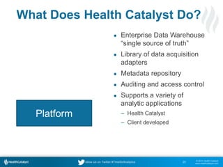 © 2014 Health Catalyst
www.healthcatalyst.com
Follow Us on Twitter #TimeforAnalytics
What Does Health Catalyst Do?
● Enterprise Data Warehouse
“single source of truth”
● Library of data acquisition
adapters
● Metadata repository
● Auditing and access control
● Supports a variety of
analytic applications
‒ Health Catalyst
‒ Client developed
20
Platform
 