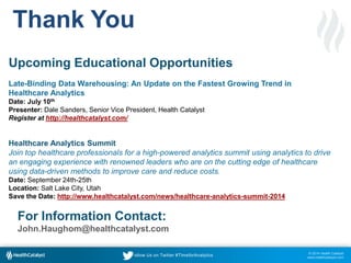 © 2014 Health Catalyst
www.healthcatalyst.com
Follow Us on Twitter #TimeforAnalytics
Thank You
Upcoming Educational Opportunities
Late-Binding Data Warehousing: An Update on the Fastest Growing Trend in
Healthcare Analytics
Date: July 10th
Presenter: Dale Sanders, Senior Vice President, Health Catalyst
Register at http://healthcatalyst.com/
Healthcare Analytics Summit
Join top healthcare professionals for a high-powered analytics summit using analytics to drive
an engaging experience with renowned leaders who are on the cutting edge of healthcare
using data-driven methods to improve care and reduce costs.
Date: September 24th-25th
Location: Salt Lake City, Utah
Save the Date: http://www.healthcatalyst.com/news/healthcare-analytics-summit-2014
For Information Contact:
John.Haughom@healthcatalyst.com
 