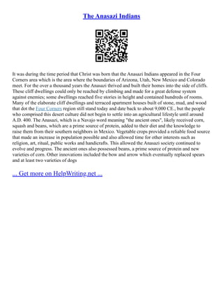The Anasazi Indians
It was during the time period that Christ was born that the Anasazi Indians appeared in the Four
Corners area which is the area where the boundaries of Arizona, Utah, New Mexico and Colorado
meet. For the over a thousand years the Anasazi thrived and built their homes into the side of cliffs.
These cliff dwellings could only be reached by climbing and made for a great defense system
against enemies; some dwellings reached five stories in height and contained hundreds of rooms.
Many of the elaborate cliff dwellings and terraced apartment houses built of stone, mud, and wood
that dot the Four Corners region still stand today and date back to about 9,000 CE., but the people
who comprised this desert culture did not begin to settle into an agricultural lifestyle until around
A.D. 400. The Anasazi, which is a Navajo word meaning "the ancient ones", likely received corn,
squash and beans, which are a prime source of protein, added to their diet and the knowledge to
raise them from their southern neighbors in Mexico. Vegetable crops provided a reliable food source
that made an increase in population possible and also allowed time for other interests such as
religion, art, ritual, public works and handicrafts. This allowed the Anasazi society continued to
evolve and progress. The ancient ones also possessed beans, a prime source of protein and new
varieties of corn. Other innovations included the bow and arrow which eventually replaced spears
and at least two varieties of dogs
... Get more on HelpWriting.net ...
 
