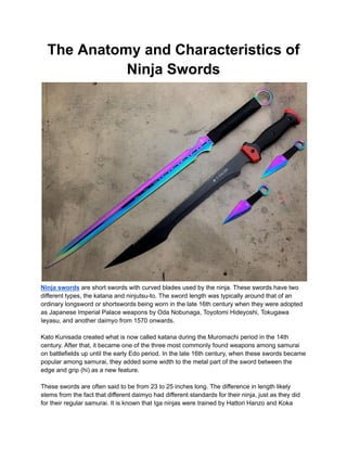 The Anatomy and Characteristics of
Ninja Swords
Ninja swords are short swords with curved blades used by the ninja. These swords have two
different types, the katana and ninjutsu-to. The sword length was typically around that of an
ordinary longsword or shortswords being worn in the late 16th century when they were adopted
as Japanese Imperial Palace weapons by Oda Nobunaga, Toyotomi Hideyoshi, Tokugawa
Ieyasu, and another daimyo from 1570 onwards.
Kato Kunisada created what is now called katana during the Muromachi period in the 14th
century. After that, it became one of the three most commonly found weapons among samurai
on battlefields up until the early Edo period. In the late 16th century, when these swords became
popular among samurai, they added some width to the metal part of the sword between the
edge and grip (hi) as a new feature.
These swords are often said to be from 23 to 25 inches long. The difference in length likely
stems from the fact that different daimyo had different standards for their ninja, just as they did
for their regular samurai. It is known that Iga ninjas were trained by Hattori Hanzo and Koka
 