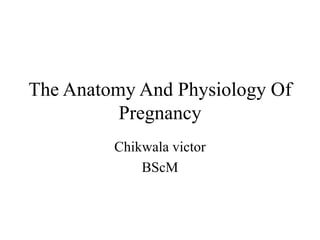 The Anatomy And Physiology Of
Pregnancy
Chikwala victor
BScM
 