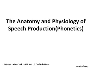 The Anatomy and Physiology of 
Speech Production(Phonetics) 
Sources :John Clark -2007 and J.C.Catford -1989 
sundarabalu 
 