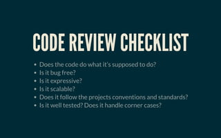 CODE REVIEW CHECKLISTCODE REVIEW CHECKLIST
Does the code do what it’s supposed to do?
Is it bug free?
Is it expressive?
Is it scalable?
Does it follow the projects conventions and standards?
Is it well tested? Does it handle corner cases?
 