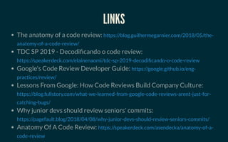 LINKSLINKS
The anatomy of a code review:
TDC SP 2019 - Decodi cando o code review:
Google's Code Review Developer Guide:
Lessons From Google: How Code Reviews Build Company Culture:
Why junior devs should review seniors’ commits:
Anatomy Of A Code Review:
https://blog.guilhermegarnier.com/2018/05/the-
anatomy-of-a-code-review/
https://speakerdeck.com/elainenaomi/tdc-sp-2019-decodi cando-o-code-review
https://google.github.io/eng-
practices/review/
https://blog.fullstory.com/what-we-learned-from-google-code-reviews-arent-just-for-
catching-bugs/
https://pagefault.blog/2018/04/08/why-junior-devs-should-review-seniors-commits/
https://speakerdeck.com/asendecka/anatomy-of-a-
code-review
 