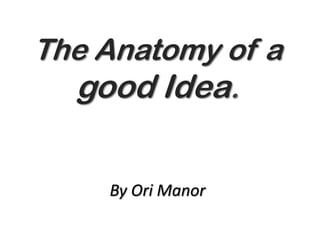 The Anatomy of a
good Idea.
By Ori Manor
 