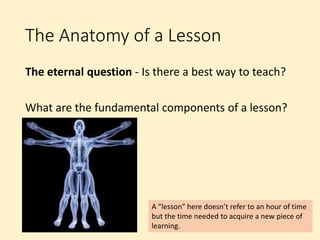 The Anatomy of a Lesson
The eternal question - Is there a best way to teach?
What are the fundamental components of a lesson?
A “lesson” here doesn’t refer to an hour of time
but the time needed to acquire a new piece of
learning.
 