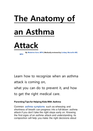 The Anatomy of
an Asthma
Attack
By Madeline Vann, MPH | Medically reviewed by Lindsey Marcellin MD,
MPH
Learn how to recognize when an asthma
attack is coming on,
what you can do to prevent it, and how
to get the right medical care.
ParentingTips for Helping Kids With Asthma
Common asthma symptoms such as wheezing and
shortness of breath can progress into a full-blown asthma
attack if you don’t take the right steps early on. Knowing
the first signs of an asthma attack and understanding its
composition will help you make the right decisions about
 