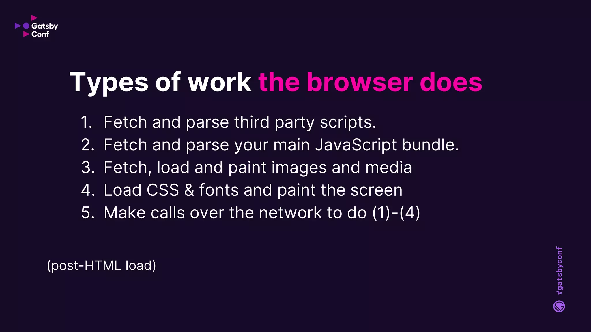 #gatsbyconf
1. Fetch and parse third party scripts.
2. Fetch and parse your main JavaScript bundle.
3. Fetch, load and paint images and media
4. Load CSS & fonts and paint the screen
5. Make calls over the network to do (1)-(4)
Types of work the browser does
(post-HTML load)
 