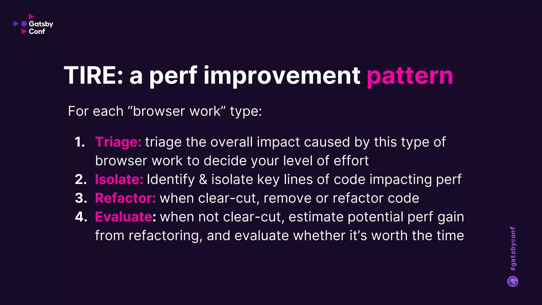 #gatsbyconf
For each “browser work” type:
1. Triage: triage the overall impact caused by this type of
browser work to decide your level of effort
2. Isolate: Identify & isolate key lines of code impacting perf
3. Refactor: when clear-cut, remove or refactor code
4. Evaluate: when not clear-cut, estimate potential perf gain
from refactoring, and evaluate whether it’s worth the time
TIRE: a perf improvement pattern
 
