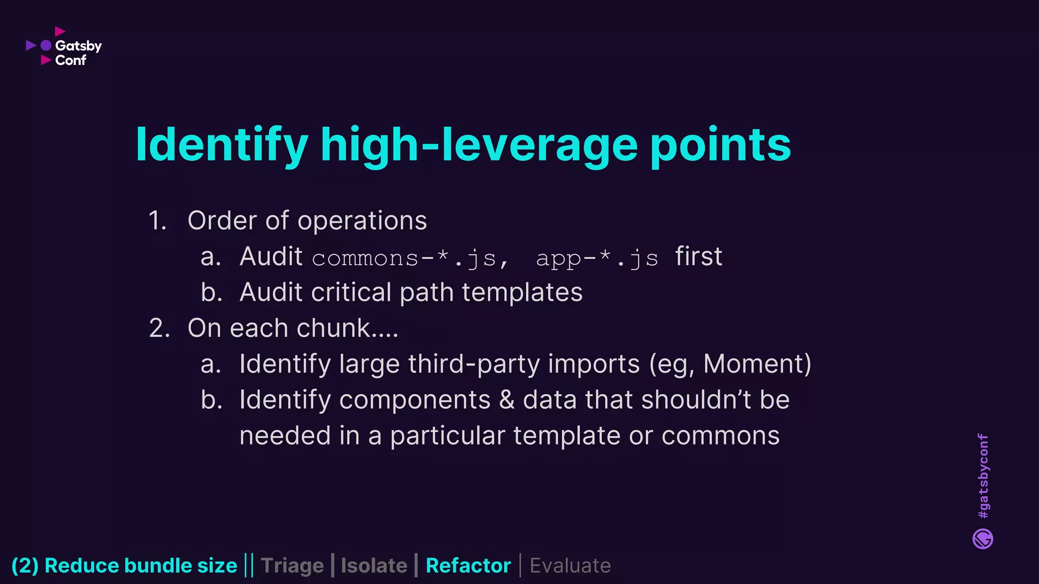 #gatsbyconf
1. Order of operations
a. Audit commons-*.js, app-*.js first
b. Audit critical path templates
2. On each chunk….
a. Identify large third-party imports (eg, Moment)
b. Identify components & data that shouldn’t be
needed in a particular template or commons
Identify high-leverage points
(2) Reduce bundle size || Triage | Isolate | Refactor | Evaluate
 